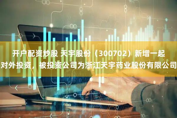 开户配资炒股 天宇股份（300702）新增一起对外投资，被投资公司为浙江天宇药业股份有限公司