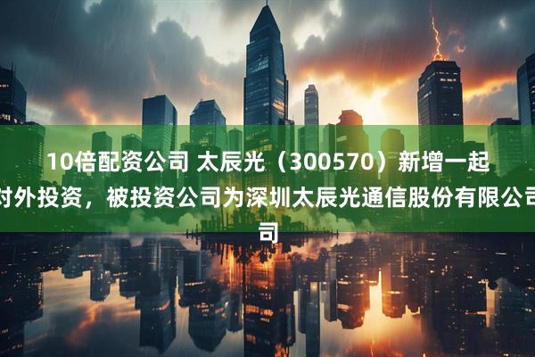 10倍配资公司 太辰光（300570）新增一起对外投资，被投资公司为深圳太辰光通信股份有限公司