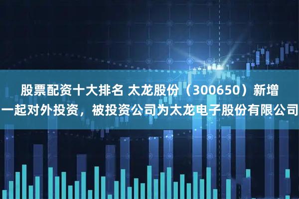股票配资十大排名 太龙股份（300650）新增一起对外投资，被投资公司为太龙电子股份有限公司