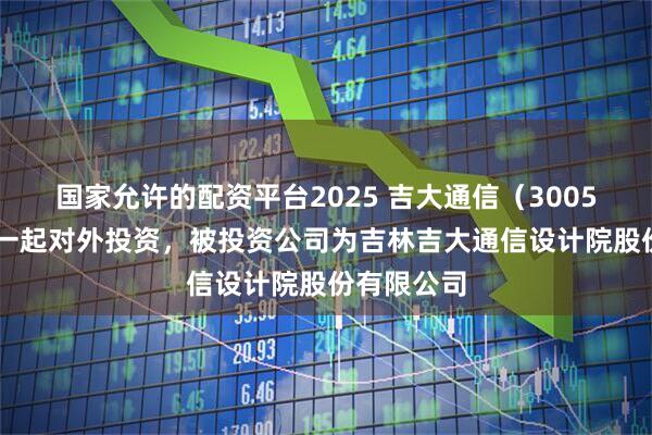 国家允许的配资平台2025 吉大通信（300597）新增一起对外投资，被投资公司为吉林吉大通信设计院股份有限公司