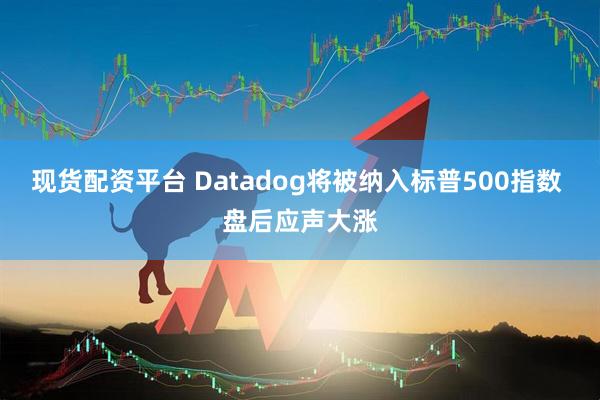 现货配资平台 Datadog将被纳入标普500指数 盘后应声大涨