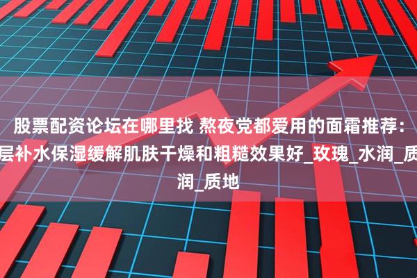 股票配资论坛在哪里找 熬夜党都爱用的面霜推荐：深层补水保湿缓解肌肤干燥和粗糙效果好_玫瑰_水润_质地