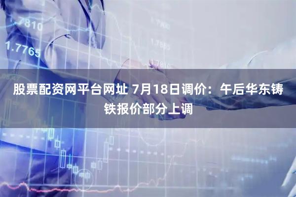 股票配资网平台网址 7月18日调价：午后华东铸铁报价部分上调