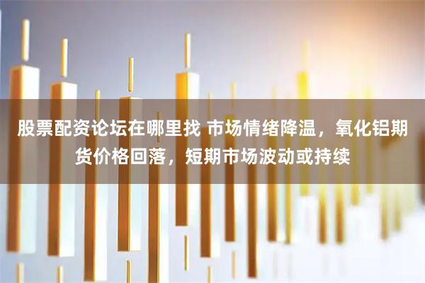 股票配资论坛在哪里找 市场情绪降温，氧化铝期货价格回落，短期市场波动或持续