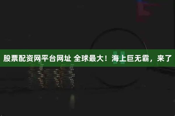 股票配资网平台网址 全球最大！海上巨无霸，来了