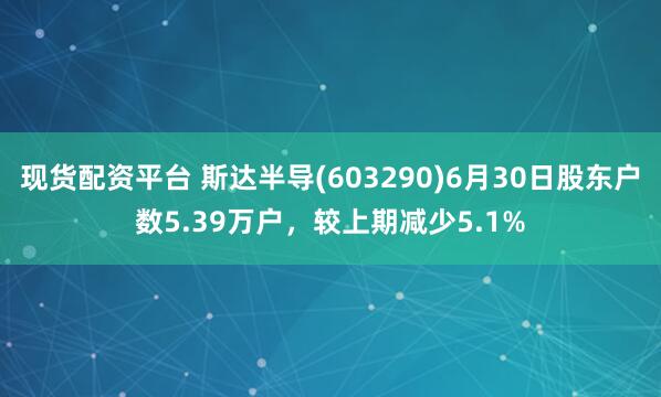 现货配资平台 斯达半导(603290)6月30日股东户数5.39万户，较上期减少5.1%