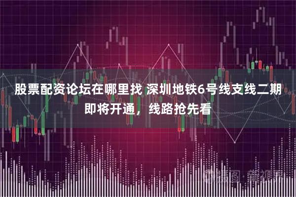 股票配资论坛在哪里找 深圳地铁6号线支线二期即将开通，线路抢先看