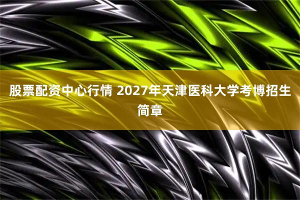 股票配资中心行情 2027年天津医科大学考博招生简章