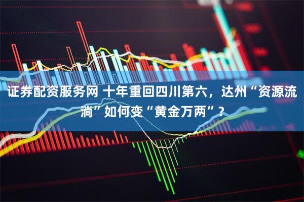 证券配资服务网 十年重回四川第六，达州“资源流淌”如何变“黄金万两”？